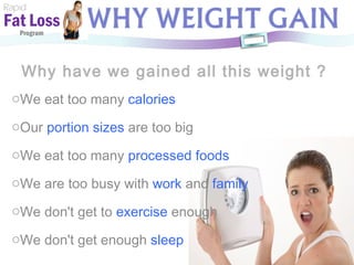 Why have we gained all this weight ? Rapid Fat Loss   Program We eat too many  calories Our  portion sizes   are too big We eat too many  processed foods We are too busy with  work  and  family We don't get to  exercise  enough We don't get enough  sleep 