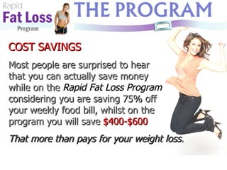 Rapid Fat Loss   Program COST SAVINGS Most people are surprised to hear  that you can actually save money  while on the  Rapid Fat Loss Program  considering you are saving 75% off  your weekly food bill, whilst on the program you will save  $400-$600 That more than pays for your weight loss . 