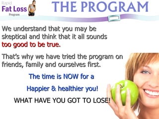 Rapid Fat Loss   Program We understand that you may be skeptical and think that it all sounds  too good to be true. That’s why we have tried the program on friends, family and ourselves first. The time is NOW for a  Happier & healthier you! WHAT HAVE YOU GOT TO LOSE! 