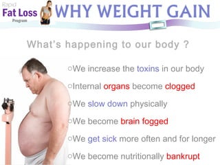 What’s happening to our body ? Rapid Fat Loss   Program We increase the  toxins  in our body Internal  organs  become  clogged We  slow down  physically We become  brain fogged We  get sick  more often and for longer We become nutritionally  bankrupt 