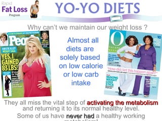 Rapid Fat Loss   Program Why can’t we maintain our weight loss ? Almost all  diets are  solely based  on low calorie or low carb  intake They all miss the vital step of  activating the metabolism  and returning it to its normal healthy level. Some of us have  never had  a healthy working metabolism! 