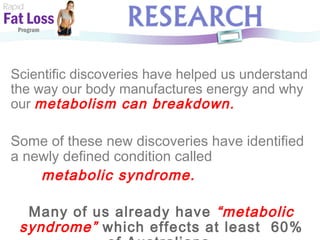 Scientific discoveries have helped us understand the way our body manufactures energy and why our  metabolism can breakdown. Some of these new discoveries have identified a newly defined condition called  metabolic syndrome.   Many of us already have  “metabolic syndrome”  which effects at least  60% of Australians. Rapid Fat Loss   Program 