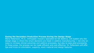 Easing the Secondary Production Process During the Design Stage
Maria Pettersson, Ph.D., Orthopedic Industry Specialist for GE Additive, will explain why the
design stage is where the smart decisions are made in additive manufacturing — not only on
ways to increase clinical outcomes and additive processes, but also to ease post-processing.
In these areas, the process can be made efficient and cost-effective. Dr. Pettersson will offer
tips and tricks on orientation, supports, stock material and design features.
 