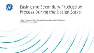 Easing the Secondary Production
Process During the Design Stage
Maria Pettersson, Ph.D., Orthopedic Industry Specialist, GE Additive
OMTEC, 13th of June, 2018
 
