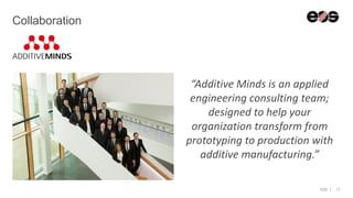 EOS | 17
Collaboration
“Additive Minds is an applied
engineering consulting team;
designed to help your
organization transform from
prototyping to production with
additive manufacturing.”
 