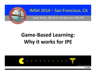  	
  	
  	
  	
  	
  	
  	
  	
  	
  	
  	
  	
  	
  	
  	
  	
  	
  	
  	
  IMSH	
  2014	
  –	
  San	
  Francisco,	
  CA	
  
	
  	
  	
  	
  	
  	
  	
  	
  	
  	
  	
  	
  	
  	
  	
  	
  	
  	
  	
  	
  	
  	
  	
  	
  	
  	
  	
  	
  	
  	
  	
  	
  Ka$e	
  White,	
  MD	
  &	
  Eric	
  B.	
  Bauman,	
  PhD,	
  RN	
  

Game-­‐Based	
  Learning:	
  
Why	
  it	
  works	
  for	
  IPE	
  
. 	
  . 	
  . 	
  . 	
  . 	
  . 	
  . 	
  . 	
  . 	
  .	
  
©K.	
  White	
  &	
  E.	
  B.	
  Bauman	
  2014	
  

1 of 20

 