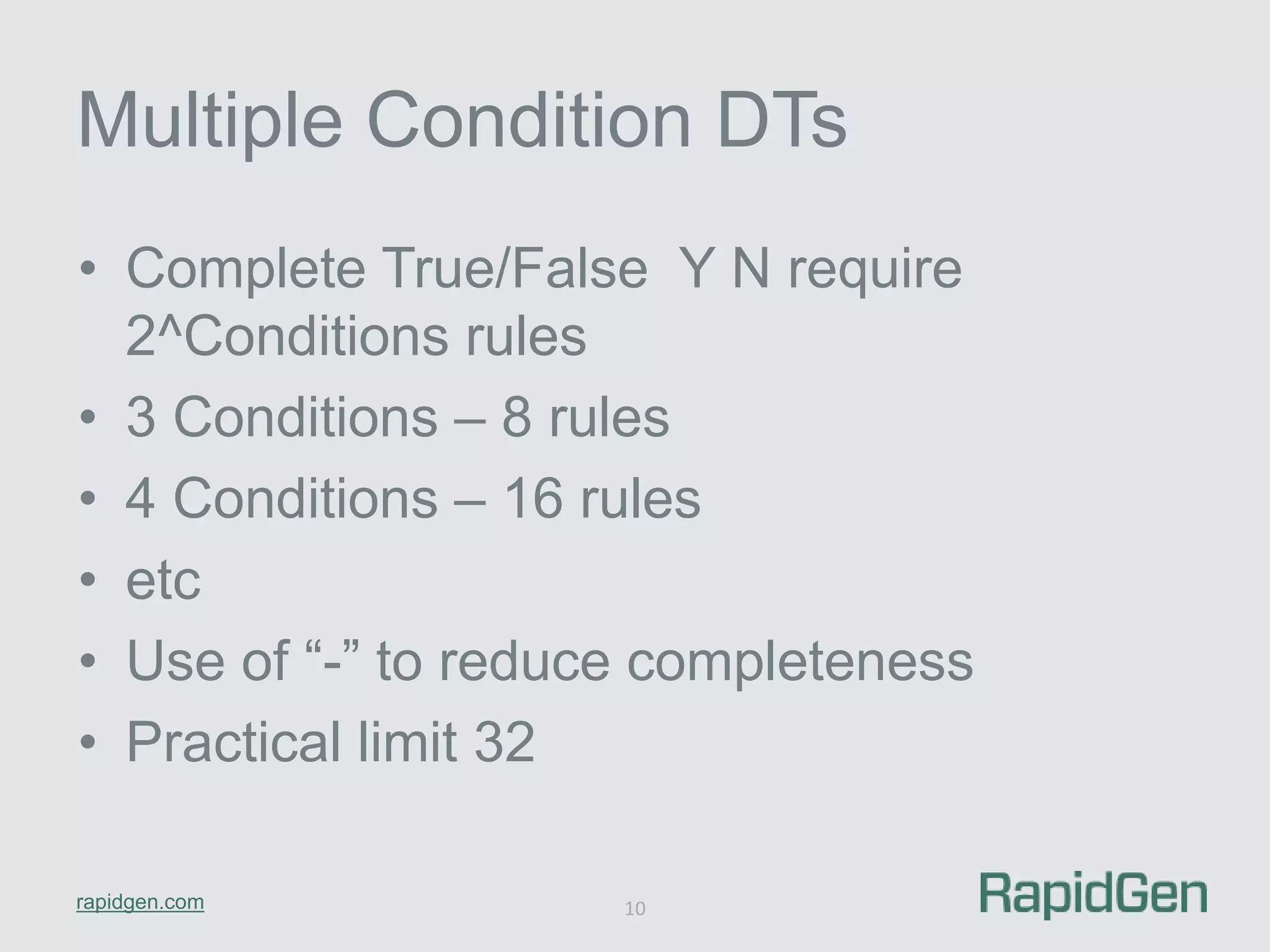 Multiple Condition DTs 
• Complete True/False Y N require 
2^Conditions rules 
• 3 Conditions – 8 rules 
• 4 Conditions – 16 rules 
• etc 
• Use of “-” to reduce completeness 
• Practical limit 32 
rapidgen.com 
10 
 
