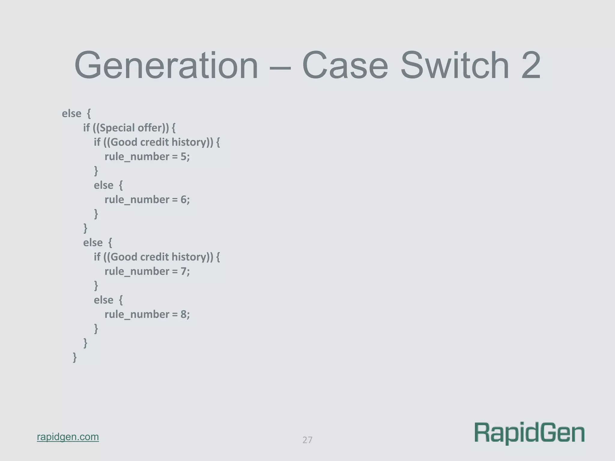 Generation – Case Switch 2 
rapidgen.com 
27 
else { 
if ((Special offer)) { 
if ((Good credit history)) { 
rule_number = 5; 
} 
else { 
rule_number = 6; 
} 
} 
else { 
if ((Good credit history)) { 
rule_number = 7; 
} 
else { 
rule_number = 8; 
} 
} 
} 
 