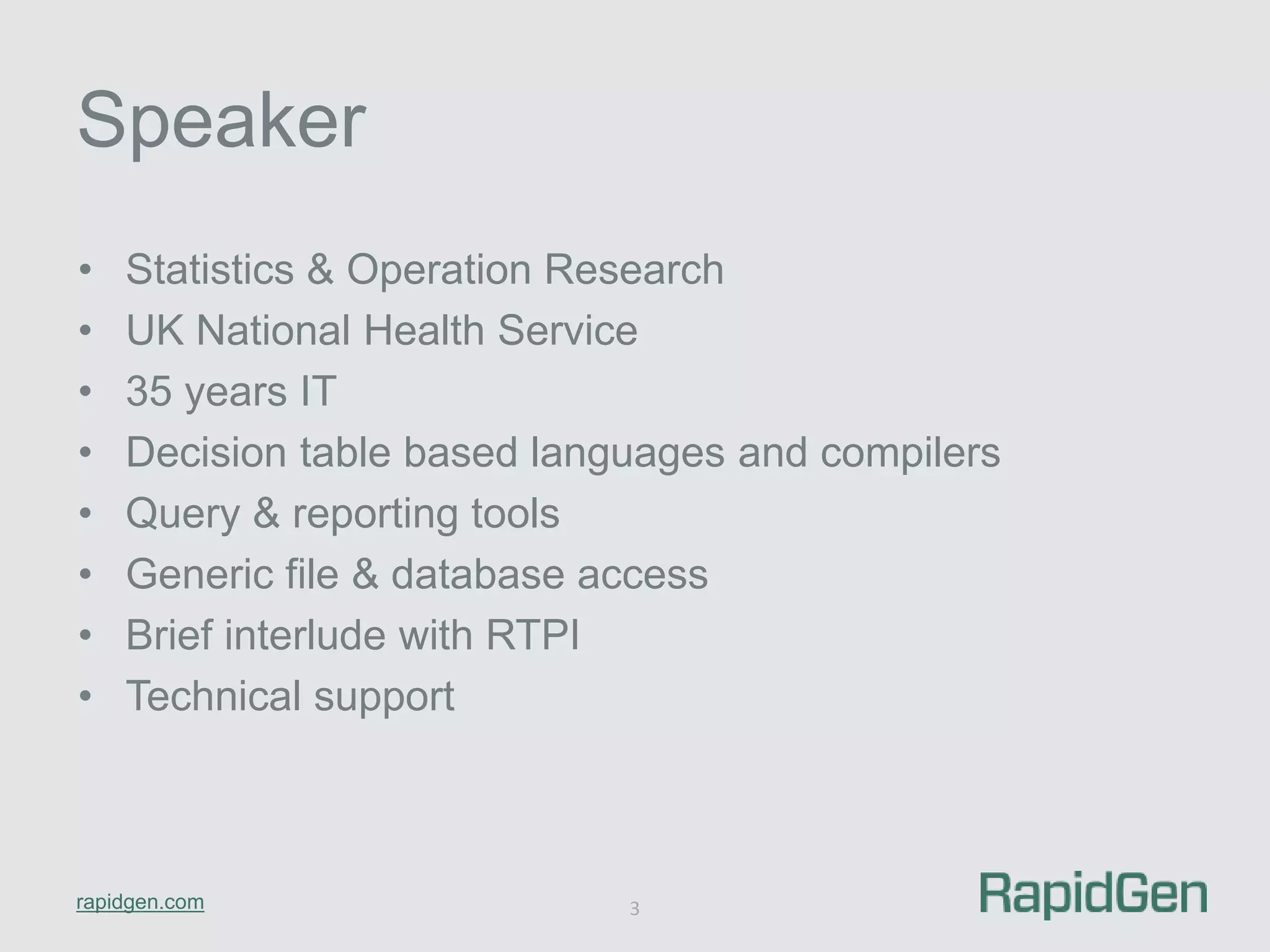 Speaker 
• Statistics & Operation Research 
• UK National Health Service 
• 35 years IT 
• Decision table based languages and compilers 
• Query & reporting tools 
• Generic file & database access 
• Brief interlude with RTPI 
• Technical support 
rapidgen.com 
3 
 
