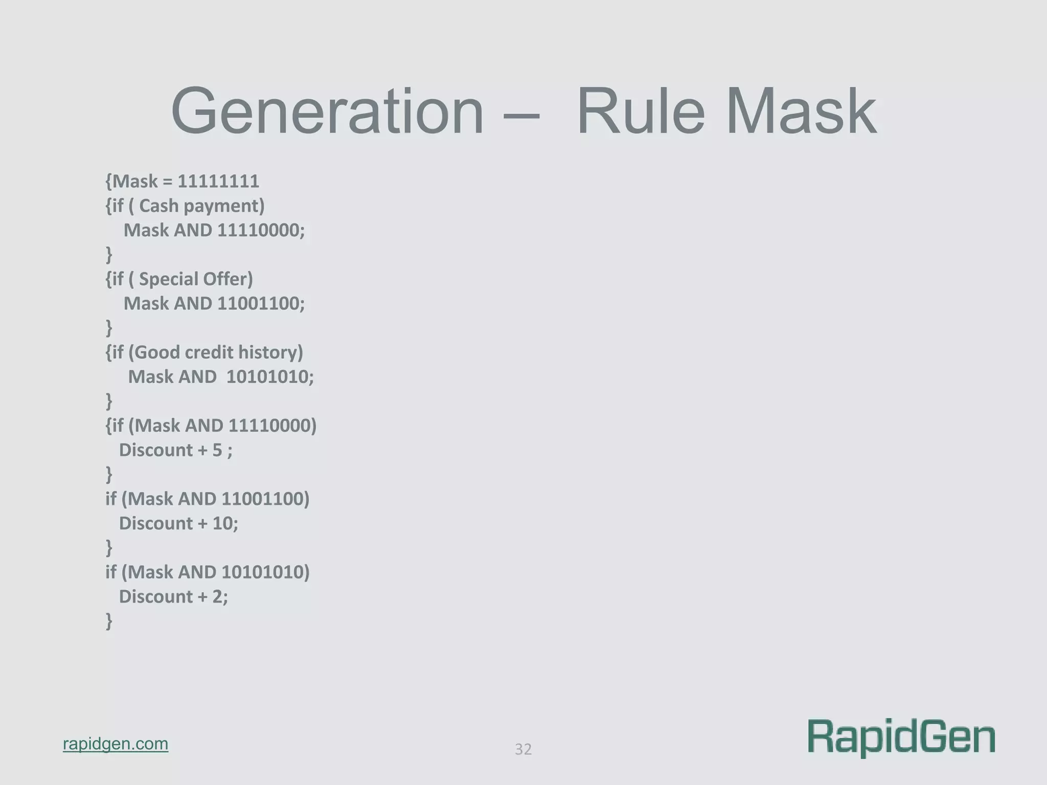 rapidgen.com 
Generation – Rule Mask 
32 
{Mask = 11111111 
{if ( Cash payment) 
Mask AND 11110000; 
} 
{if ( Special Offer) 
Mask AND 11001100; 
} 
{if (Good credit history) 
Mask AND 10101010; 
} 
{if (Mask AND 11110000) 
Discount + 5 ; 
} 
if (Mask AND 11001100) 
Discount + 10; 
} 
if (Mask AND 10101010) 
Discount + 2; 
} 
 