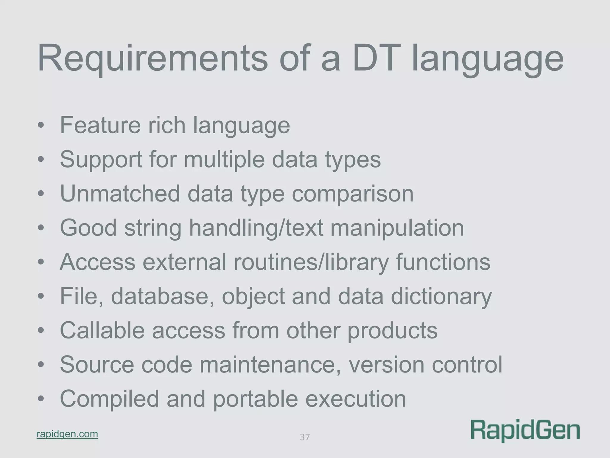 Requirements of a DT language 
• Feature rich language 
• Support for multiple data types 
• Unmatched data type comparison 
• Good string handling/text manipulation 
• Access external routines/library functions 
• File, database, object and data dictionary 
• Callable access from other products 
• Source code maintenance, version control 
• Compiled and portable execution 
rapidgen.com 
37 
 