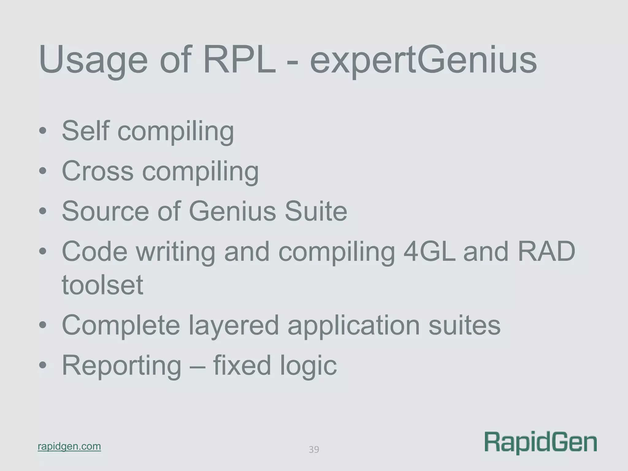Usage of RPL - expertGenius 
• Self compiling 
• Cross compiling 
• Source of Genius Suite 
• Code writing and compiling 4GL and RAD 
toolset 
• Complete layered application suites 
• Reporting – fixed logic 
rapidgen.com 
39 
 
