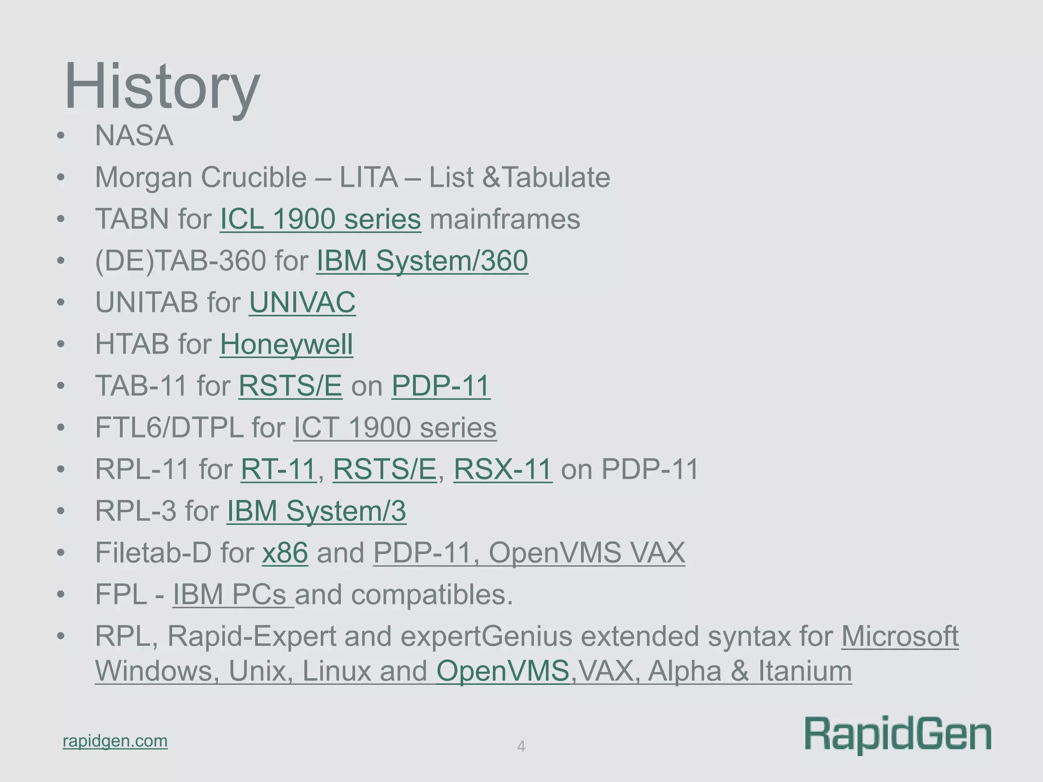 History 
• NASA 
• Morgan Crucible – LITA – List &Tabulate 
• TABN for ICL 1900 series mainframes 
• (DE)TAB-360 for IBM System/360 
• UNITAB for UNIVAC 
• HTAB for Honeywell 
• TAB-11 for RSTS/E on PDP-11 
• FTL6/DTPL for ICT 1900 series 
• RPL-11 for RT-11, RSTS/E, RSX-11 on PDP-11 
• RPL-3 for IBM System/3 
• Filetab-D for x86 and PDP-11, OpenVMS VAX 
• FPL - IBM PCs and compatibles. 
• RPL, Rapid-Expert and expertGenius extended syntax for Microsoft 
Windows, Unix, Linux and OpenVMS,VAX, Alpha & Itanium 
rapidgen.com 
4 
 