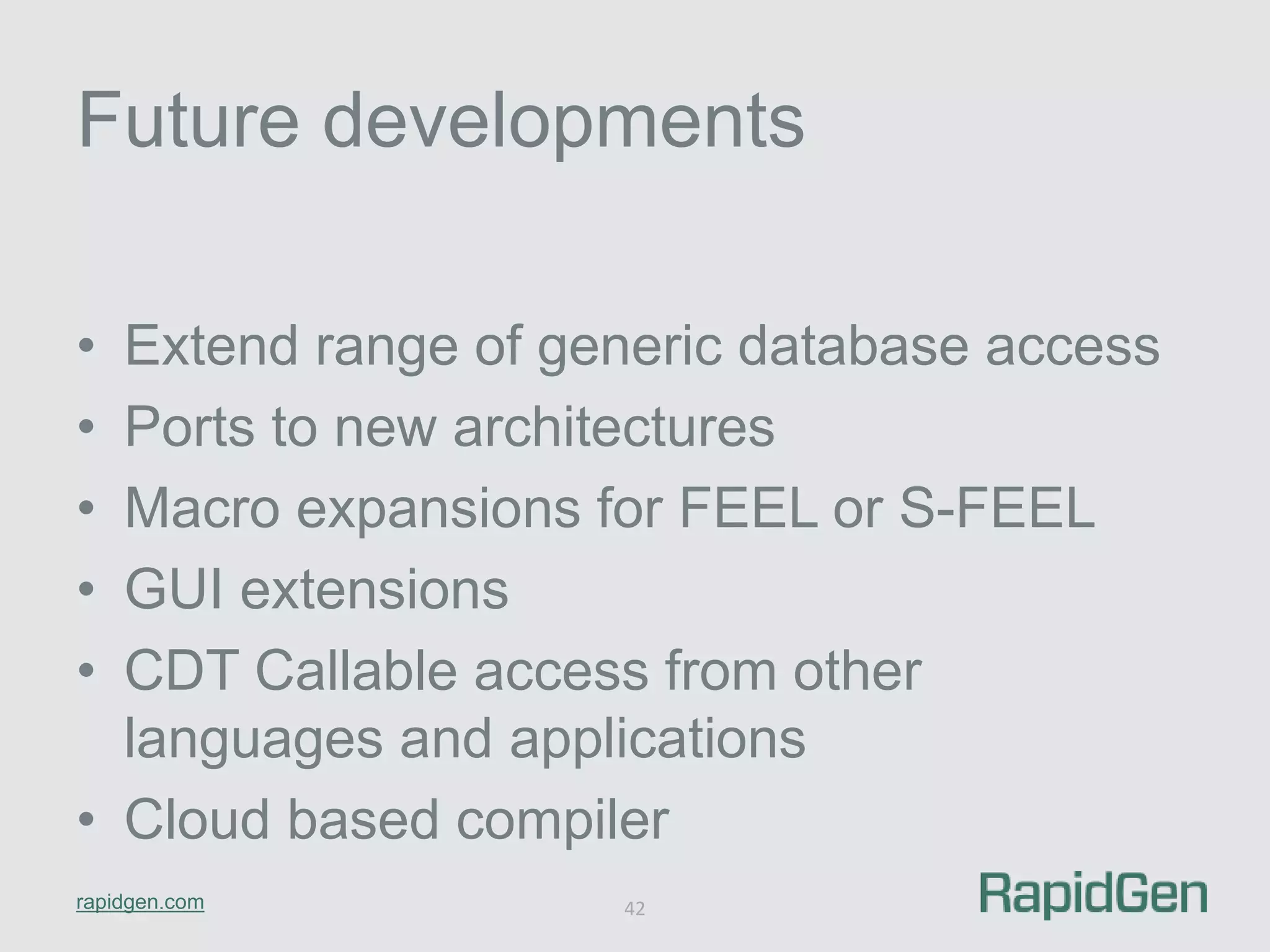 Future developments 
• Extend range of generic database access 
• Ports to new architectures 
• Macro expansions for FEEL or S-FEEL 
• GUI extensions 
• CDT Callable access from other 
languages and applications 
• Cloud based compiler 
rapidgen.com 
42 
 