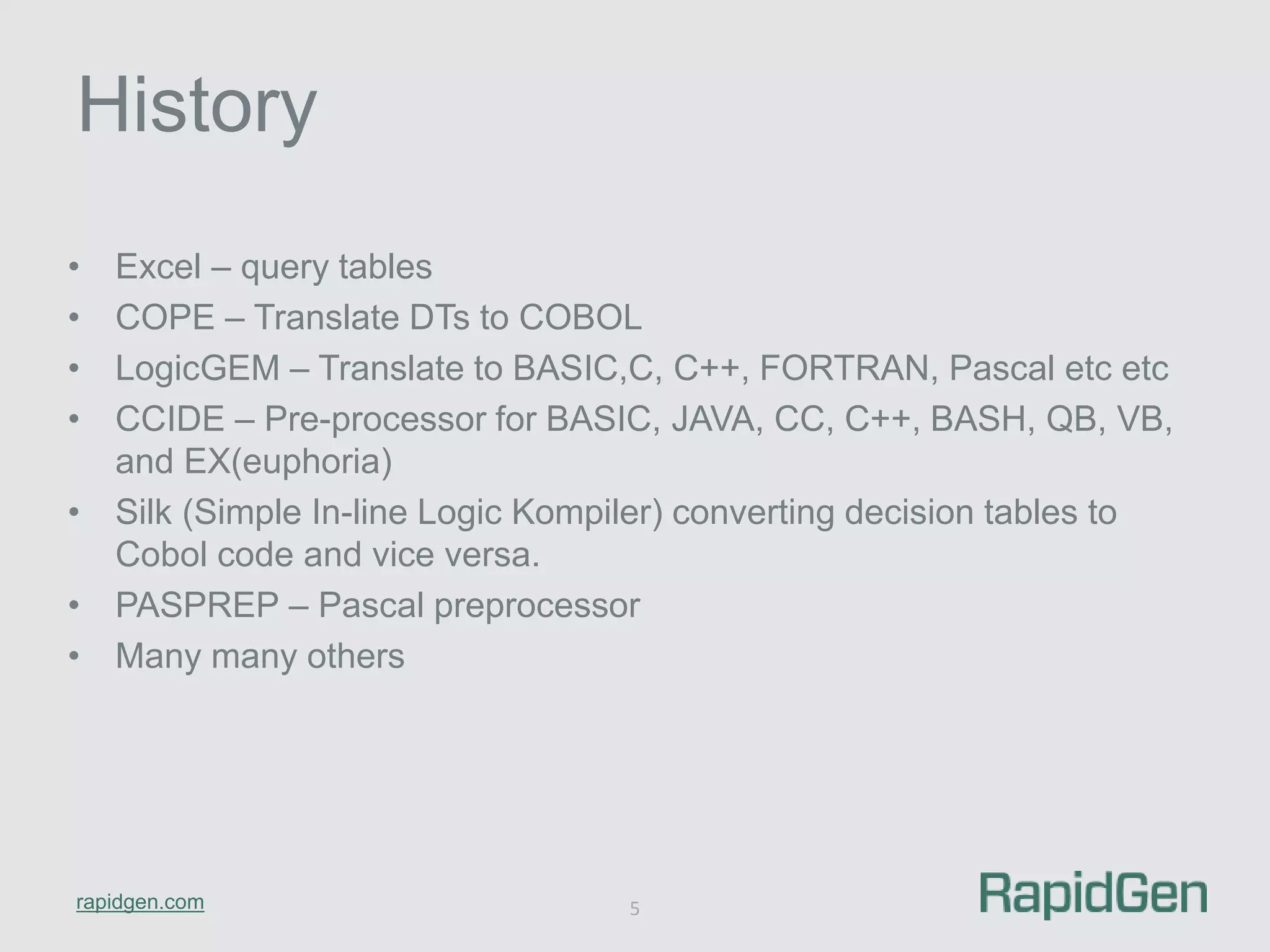 History 
• Excel – query tables 
• COPE – Translate DTs to COBOL 
• LogicGEM – Translate to BASIC,C, C++, FORTRAN, Pascal etc etc 
• CCIDE – Pre-processor for BASIC, JAVA, CC, C++, BASH, QB, VB, 
and EX(euphoria) 
• Silk (Simple In-line Logic Kompiler) converting decision tables to 
Cobol code and vice versa. 
• PASPREP – Pascal preprocessor 
• Many many others 
rapidgen.com 
5 
 