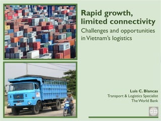 Rapid growth,
Challenges and opportunities
inVietnam’s logistics
limited connectivity
Luis C. Blancas
Transport & Logistics Specialist
TheWorld Bank
 