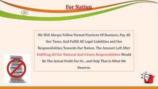 For Nation
We Will Always Follow Formal Practices Of Business, Pay All
Our Taxes, And Fulfill All Legal Liabilities and Our
Responsibilities Towards Our Nation. The Amount Left After
Fulfilling All Our National And Citizen Responsibilities Would
Be The Actual Profit For Us , and Only That Is What We
Deserve.
 