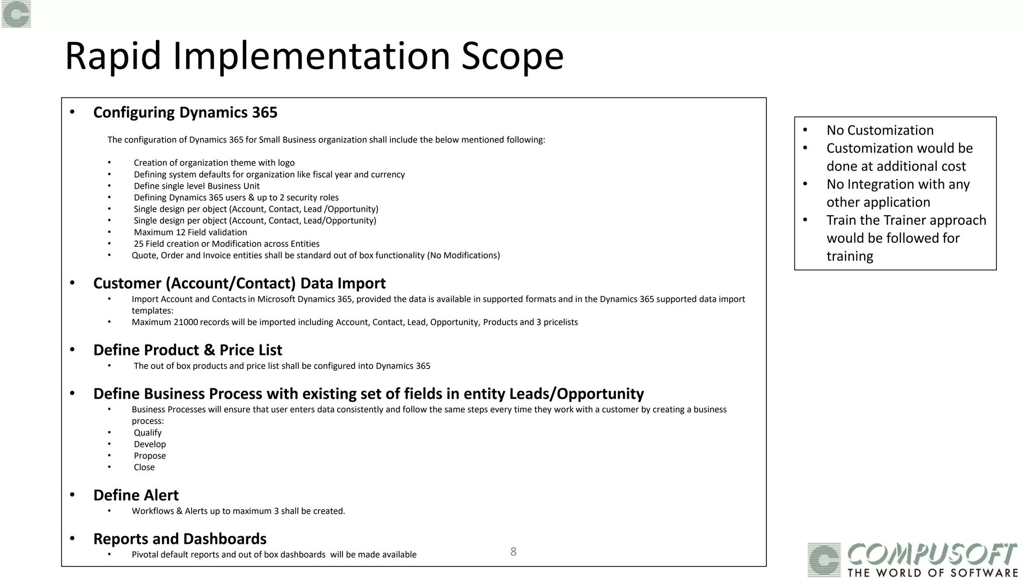 8
• Configuring Dynamics 365
The configuration of Dynamics 365 for Small Business organization shall include the below mentioned following:
• Creation of organization theme with logo
• Defining system defaults for organization like fiscal year and currency
• Define single level Business Unit
• Defining Dynamics 365 users & up to 2 security roles
• Single design per object (Account, Contact, Lead /Opportunity)
• Single design per object (Account, Contact, Lead/Opportunity)
• Maximum 12 Field validation
• 25 Field creation or Modification across Entities
• Quote, Order and Invoice entities shall be standard out of box functionality (No Modifications)
• Customer (Account/Contact) Data Import
• Import Account and Contacts in Microsoft Dynamics 365, provided the data is available in supported formats and in the Dynamics 365 supported data import
templates:
• Maximum 21000 records will be imported including Account, Contact, Lead, Opportunity, Products and 3 pricelists
• Define Product & Price List
• The out of box products and price list shall be configured into Dynamics 365
• Define Business Process with existing set of fields in entity Leads/Opportunity
• Business Processes will ensure that user enters data consistently and follow the same steps every time they work with a customer by creating a business
process:
• Qualify
• Develop
• Propose
• Close
• Define Alert
• Workflows & Alerts up to maximum 3 shall be created.
• Reports and Dashboards
• Pivotal default reports and out of box dashboards will be made available
Rapid Implementation Scope
• No Customization
• Customization would be
done at additional cost
• No Integration with any
other application
• Train the Trainer approach
would be followed for
training
 