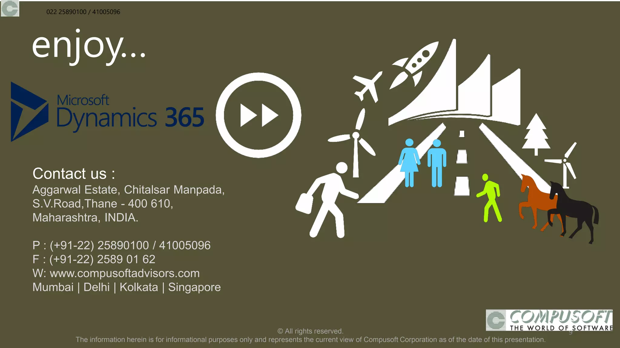 enjoy…
Contact us :
Aggarwal Estate, Chitalsar Manpada,
S.V.Road,Thane - 400 610,
Maharashtra, INDIA.
P : (+91-22) 25890100 / 41005096
F : (+91-22) 2589 01 62
W: www.compusoftadvisors.com
Mumbai | Delhi | Kolkata | Singapore
© All rights reserved.
The information herein is for informational purposes only and represents the current view of Compusoft Corporation as of the date of this presentation.
9
022 25890100 / 41005096
 