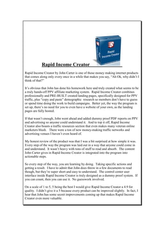 Rapid Income Creator
Rapid Income Creator by John Carter is one of those money making internet products
that comes along only every once in a while that makes you say, “Ah Ok, why didn’t I
think of that?”

It’s obvious that John has done his homework here and truly created what seems to be
a truly hands-off PPV affiliate marketing system. Rapid Income Creator combines
professionally and PRE-BUILT created landing pages, specifically designed for PPV
traffic, plus “copy and paste” demographic research so members don’t have to guess
or spend time doing the work to build campaigns. Better yet, the way the program is
set up, there’s no need for you to even have a website of your own, as the landing
pages are fully hosted.

If that wasn’t enough, John went ahead and added dummy proof PDF reports on PPV
and advertising so anyone could understand it. And to top it off, Rapid Income
Creator also boasts a traffic resources section that even makes many veteran online
marketers blush. There were a ton of new money-making traffic networks and
advertising venues I haven’t even heard of.

My honest review of the product was that I was a bit surprised at how simple it was.
Every step of the way the program was laid out in a way that anyone could come in
and understand. It wasn’t heavy with tons of stuff to read and absorb. The content
John Carter gives in Rapid Income Creator is integrated into the program into
actionable steps.

So every step of the way, you are learning by doing. Taking specific actions and
getting a result. I have to admit that John does throw in a few documents to read
though, but they’re super short and easy to understand. The control center user
interface inside Rapid Income Creator is truly designed as a dummy proof system. If
you can count, then you can use it. No guesswork involved.

On a scale of 1 to 5, 5 being the best I would give Rapid Income Creator a 4.9 for
quality. I didn’t give it a 5 because every product can be improved slightly. In fact, I
hear that John has some secret improvements coming up that makes Rapid Income
Creator even more valuable.
 