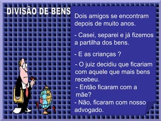 DIVISÃO DE BENS  Dois amigos se encontram depois de muito anos.   - Casei, separei e já fizemos a partilha dos bens.  - E as crianças ?  - O juiz decidiu que ficariam com aquele que mais bens recebeu.  - Então ficaram com a mãe?   - Não, ficaram com nosso advogado.  