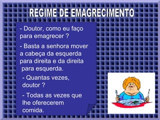 REGIME DE EMAGRECIMENTO - Doutor, como eu faço para emagrecer ?  - Basta a senhora mover a cabeça da esquerda para direita e da direita   para esquerda.  - Quantas vezes, doutor ?  - Todas as vezes que lhe oferecerem comida.  