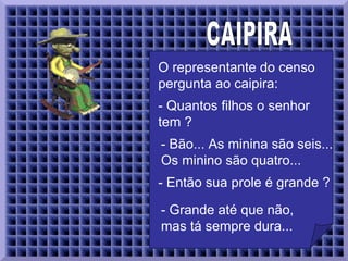 CAIPIRA  O representante do censo pergunta ao caipira:  - Quantos filhos o senhor tem ?  - Bão... As minina são seis... Os minino são quatro...   - Então sua prole é grande ?  - Grande até que não, mas tá sempre dura...   