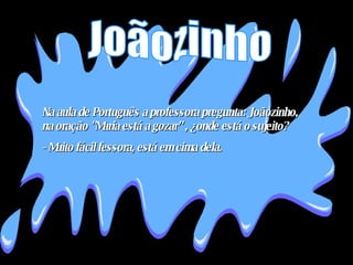 Na aula de Português a professora pregunta: Joãozinho, na oração "Maria está a gozar” , ¿onde está o sujeito?  - Muito fácil fessora, está em cima dela . Joãozinho 