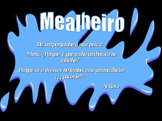 Diz um porquinho à mãe porca:  - Mamã, ¿Porque  é que tenho um buraco no rabinho?  Porque se o tivesses no lombo, eras um mealheiro ¡¡¡pacóvio!!!.  Al-Rosa Mealheiro 