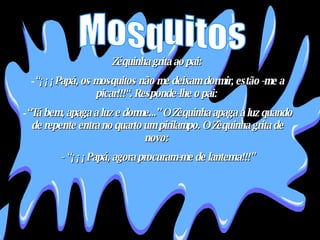 Zéquinha grita ao pai:  “ ¡¡¡Papá, os mosquitos não me deixam dormir, estão -me a picar!!!“. Responde-lhe o pai:  “ Tá bem, apaga a luz e dorme...” O Zèquinha apaga a luz quando de repente entra no quarto um pirilampo. O Zèquinha grita de novo:  - “¡¡¡Papá, agora procuram-me de lanterna!!!" Mosquitos 