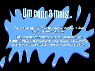 Doutor, sinto-me mal... Vejo tudo a andar à roda...  e além disso, arde-me o coração.  - Olhe, madame, em primeiro lugar não sou médico, sou barman; a madame não está doente, está bêbada; e em terceiro lugar, não lhe arde o coração, tem é uma mama no cinzeiro. Um copo a mais... 