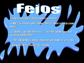 Comenta um tipo a alguém num casamento:  Olhe, ¿já reparou que a pobre Noiva é horrível, feia como a noite?  E depois ¿que lhe interessa?, ¡ não lhe admito que  fale assim da minha filha!  ¡Ah!, mil perdões, nunca  imaginei que pudesse ser o pai.  Não sou o Pai... Sou a Mãe, cretino.  Feios 