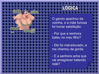 LÓGICA  O garoto apanhou da vizinha, e a mãe furiosa foi tomar satisfação:   - Por que a senhora bateu no meu filho?  - Ele foi mal-educado, e me chamou de gorda.  - E a senhora acha que vai emagrecer batendo nele?  