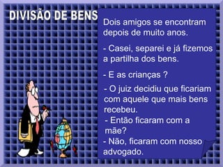 DIVISÃO DE BENS  Dois amigos se encontram depois de muito anos.   - Casei, separei e já fizemos a partilha dos bens.  - E as crianças ?  - O juiz decidiu que ficariam com aquele que mais bens recebeu.  - Então ficaram com a mãe?   - Não, ficaram com nosso advogado.  