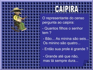 CAIPIRA  O representante do censo pergunta ao caipira:  - Quantos filhos o senhor tem ?  - Bão... As minina são seis... Os minino são quatro...   - Então sua prole é grande ?  - Grande até que não, mas tá sempre dura...   
