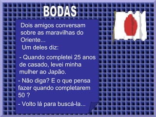 BODAS  Dois amigos conversam sobre as maravilhas do Oriente...  Um deles diz:  - Quando completei 25 anos de casado, levei minha mulher ao Japão.  - Não diga? E o que pensa fazer quando completarem 50 ?  - Volto lá para buscá-la...  