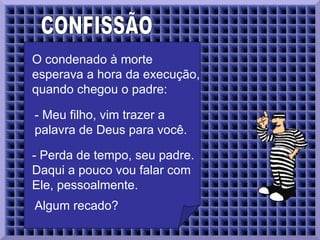 CONFISSÃO  O condenado à morte esperava a hora da execução, quando chegou o padre:  - Meu filho, vim trazer a palavra de Deus para você.   - Perda de tempo, seu padre. Daqui a pouco vou falar com Ele, pessoalmente.  Algum recado?  