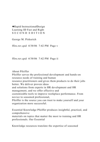 ◆Rapid InstructionalDesign
Learning ID Fast and Right
S E C O N D E D I T I O N
George M. Piskurich
ffirs.rev.qxd 4/30/06 7:42 PM Page v
ffirs.rev.qxd 4/30/06 7:42 PM Page ii
About Pfeiffer
Pfeiffer serves the professional development and hands-on
resource needs of training and human
resource practitioners and gives them products to do their jobs
better. We deliver proven ideas
and solutions from experts in HR development and HR
management, and we offer effective and
customizable tools to improve workplace performance. From
novice to seasoned professional,
Pfeiffer is the source you can trust to make yourself and your
organization more successful.
Essential Knowledge Pfeiffer produces insightful, practical, and
comprehensive
materials on topics that matter the most to training and HR
professionals. Our Essential
Knowledge resources translate the expertise of seasoned
 