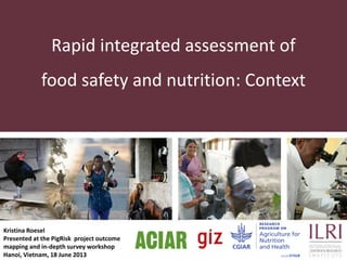 Rapid integrated assessment of
food safety and nutrition: Context

Kristina Roesel
Presented at the PigRisk project outcome
mapping and in-depth survey workshop
Hanoi, Vietnam, 18 June 2013

 