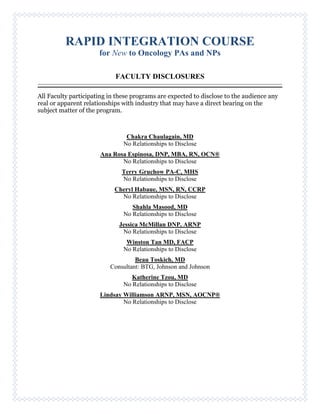 RAPID INTEGRATION COURSE
for New to Oncology PAs and NPs
FACULTY DISCLOSURES
All Faculty participating in these programs are expected to disclose to the audience any
real or apparent relationships with industry that may have a direct bearing on the
subject matter of the program.
Chakra Chaulagain, MD
No Relationships to Disclose
Ana Rosa Espinosa, DNP, MBA, RN, OCN®
No Relationships to Disclose
Terry Gruchow PA-C, MHS
No Relationships to Disclose
Cheryl Habaue, MSN, RN, CCRP
No Relationships to Disclose
Shahla Masood, MD
No Relationships to Disclose
Jessica McMillan DNP, ARNP
No Relationships to Disclose
Winston Tan MD, FACP
No Relationships to Disclose
Beau Toskich, MD
Consultant: BTG, Johnson and Johnson
Katherine Tzou, MD
No Relationships to Disclose
Lindsay Williamson ARNP, MSN, AOCNP®
No Relationships to Disclose
 