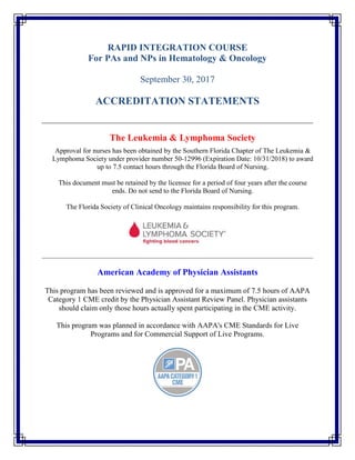 RAPID INTEGRATION COURSE
For PAs and NPs in Hematology & Oncology
September 30, 2017
ACCREDITATION STATEMENTS
The Leukemia & Lymphoma Society
Approval for nurses has been obtained by the Southern Florida Chapter of The Leukemia &
Lymphoma Society under provider number 50-12996 (Expiration Date: 10/31/2018) to award
up to 7.5 contact hours through the Florida Board of Nursing.
This document must be retained by the licensee for a period of four years after the course
ends. Do not send to the Florida Board of Nursing.
The Florida Society of Clinical Oncology maintains responsibility for this program.
American Academy of Physician Assistants
This program has been reviewed and is approved for a maximum of 7.5 hours of AAPA
Category 1 CME credit by the Physician Assistant Review Panel. Physician assistants
should claim only those hours actually spent participating in the CME activity.
This program was planned in accordance with AAPA's CME Standards for Live
Programs and for Commercial Support of Live Programs.
 