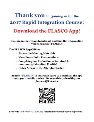 Thank you for joining us for the
2017 Rapid Integration Course!
Download the FLASCO App!
Experience new ways to interact and find the information
you need about FLASCO!
The FLASCO App Offers:
 Access the Meeting Materials
 View PowerPoint Presentations
 Complete your Evaluations (Required for
Continuing Education Credits)
 Quick Access to the Attendee Roster
Search “FLASCO” in your app store to download the app
onto your mobile device. Or scan this code with your
phone’s QR reader:
Be sure to visit www.FLASCO.org to learn more about upcoming events.
 