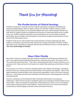 Thank You for Attending!
The Florida Society of Clinical Oncology
FLASCO was formed as a statewide 501(c)(3) nonprofit organization committed to facilitating and
promoting multidisciplinary efforts to improve patient care in Florida. FLASCO continues to make
strides in promoting excellence in care of patients afflicted with cancer and hematologic disorders and
leads efforts to respond to policies and legislation that threaten to compromise patient access to quality
cancer care. FLASCO is gaining momentum as more professionals use us as the catalyst to develop
partnerships, share knowledge, and stand together to demonstrate strength and determination to move
forward in the battle against cancer.
FLASCO consists of over 2,800 members that include physicians and their supporting staff, allied
healthcare, and industry representatives that represent the oncology professionals of Florida. FLASCO
will continue to be recognized as a nationally respected state professional society as we stand together as
“the Voice of Oncology in Florida”.
Mayo Clinic Florida
Mayo Clinic’s mission is to inspire hope and contribute to health and well-being by providing the best
care to every patient through integrated clinical practice, education and research. Our primary value is
“The needs of the patient come first.” These values, which guide Mayo Clinic's mission to this day, are an
expression of the vision and intent of our founders, the original Mayo physicians and the Sisters of Saint
Francis.
Treat everyone in our diverse community, including patients, their families and colleagues, with dignity.
Provide the best care, treating patients and family members with sensitivity and empathy. Adhere to the
highest standards of professionalism, ethics and personal responsibility, worthy of the trust our patients
place in us. Inspire hope and nurture the well-being of the whole person, respecting physical, emotional
and spiritual needs.
Value the contributions of all, blending the skills of individual staff members in unsurpassed
collaboration. Deliver the best outcomes and highest quality service through the dedicated effort of every
team member. Infuse and energize the organization, enhancing the lives of those we serve, through the
creative ideas and unique talents of each employee. Sustain and reinvest in our mission and extended
communities by wisely managing our human, natural and material resources.
 