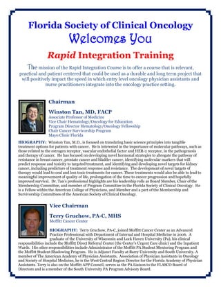 Florida Society of Clinical Oncology
Welcomes You
Rapid Integration Training
The mission of the Rapid Integration Course is to offer a course that is relevant,
practical and patient centered that could be used as a durable and long term project that
will positively impact the speed in which entry level oncology physician assistants and
nurse practitioners integrate into the oncology practice setting.
Chairman
Winston Tan, MD, FACP
Associate Professor of Medicine
Vice Chair Hematology/Oncology for Education
Program Director Hematology/Oncology Fellowship
Chair Cancer Survivorship Program
Mayo Clinic Florida
BIOGRAPHY: Winston Tan, M.D., is focused on translating basic science principles into tangible
treatment options for patients with cancer. He is interested in the importance of molecular pathways, such as
those related to the estrogen receptor, vascular endothelial factor and HER-2 receptor, in the pathogenesis
and therapy of cancer. He has focused on developing novel hormonal strategies to abrogate the pathway of
resistance in breast cancer, prostate cancer and bladder cancer, identifying molecular markers that will
predict response and toxicity to targeted treatment, and identifying and developing novel targets for kidney
cancer, including predictors of treatment response and resistance. The development of novel targets of
therapy would lead to oral and less toxic treatments for cancer. These treatments would also be able to lead to
meaningful improvement of quality of life, prolongation of the time to cancer progression and hopefully
improved survival. Dr. Tan’s professional highlights are his leadership rolls as Board Member, Chair of the
Membership Committee, and member of Program Committee in the Florida Society of Clinical Oncology. He
is a Fellow within the American College of Physicians, and Member and a part of the Membership and
Survivorship Committees of the American Society of Clinical Oncology.
Vice Chairman
Terry Gruchow, PA-C, MHS
Moffitt Cancer Center
BIOGRAPHY: Terry Gruchow, PA-C, joined Moffitt Cancer Center as an Advanced
Practice Professional with Department of Internal and Hospital Medicine in 2006. A
graduate of the University of Wisconsin and Lock Haven University (Pa), his clinical
responsibilities include the Moffitt Direct Referral Center (the Center’s Urgent Care clinic) and the Inpatient
Wards. His other responsibilities include Administrator of the Moffitt PA Student Mentoring Program and
the Moffitt Student Shadowing Program. He is Adjunct Faculty at Barry University and South University. A
member of The American Academy of Physician Assistants, Association of Physician Assistants in Oncology
and Society of Hospital Medicine, he is the West Central Region Director for the Florida Academy of Physician
Assistants. Terry is also on the Moffitt APP Council, serves as the PA Liaison to the FLASCO Board of
Directors and is a member of the South University PA Program Advisory Board.
 
