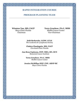 RAPID INTEGRATION COURSE
PROGRAM PLANNING TEAM
Winston Tan, MD, FACP
Mayo Clinic Florida
Chairman
Terry Gruchow, PA-C, MHS
Moffitt Cancer Center
Vice-Chairman
Seth Berkowitz, LCSW, CCLS
The Leukemia & Lymphoma Society
Chakra Chaulagain, MD, FACP
Cleveland Clinic Florida
Ana Rosa Espinosa, DNP, MBA, RN, OCN
Memorial Cancer Institute
Terry Gruchow, PA-C, MHS
Moffitt Cancer Center
Jessica McMillan DNP, FNP, ARNP-BC
Mayo Clinic Florida
 