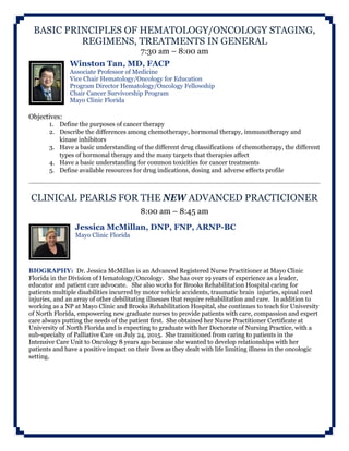 BASIC PRINCIPLES OF HEMATOLOGY/ONCOLOGY STAGING,
REGIMENS, TREATMENTS IN GENERAL
7:30 am – 8:00 am
Winston Tan, MD, FACP
Associate Professor of Medicine
Vice Chair Hematology/Oncology for Education
Program Director Hematology/Oncology Fellowship
Chair Cancer Survivorship Program
Mayo Clinic Florida
Objectives:
1. Define the purposes of cancer therapy
2. Describe the differences among chemotherapy, hormonal therapy, immunotherapy and
kinase inhibitors
3. Have a basic understanding of the different drug classifications of chemotherapy, the different
types of hormonal therapy and the many targets that therapies affect
4. Have a basic understanding for common toxicities for cancer treatments
5. Define available resources for drug indications, dosing and adverse effects profile
CLINICAL PEARLS FOR THE NEW ADVANCED PRACTICIONER
8:00 am – 8:45 am
Jessica McMillan, DNP, FNP, ARNP-BC
Mayo Clinic Florida
BIOGRAPHY: Dr. Jessica McMillan is an Advanced Registered Nurse Practitioner at Mayo Clinic
Florida in the Division of Hematology/Oncology. She has over 19 years of experience as a leader,
educator and patient care advocate. She also works for Brooks Rehabilitation Hospital caring for
patients multiple disabilities incurred by motor vehicle accidents, traumatic brain injuries, spinal cord
injuries, and an array of other debilitating illnesses that require rehabilitation and care. In addition to
working as a NP at Mayo Clinic and Brooks Rehabilitation Hospital, she continues to teach for University
of North Florida, empowering new graduate nurses to provide patients with care, compassion and expert
care always putting the needs of the patient first. She obtained her Nurse Practitioner Certificate at
University of North Florida and is expecting to graduate with her Doctorate of Nursing Practice, with a
sub-specialty of Palliative Care on July 24, 2015. She transitioned from caring to patients in the
Intensive Care Unit to Oncology 8 years ago because she wanted to develop relationships with her
patients and have a positive impact on their lives as they dealt with life limiting illness in the oncologic
setting.
 
