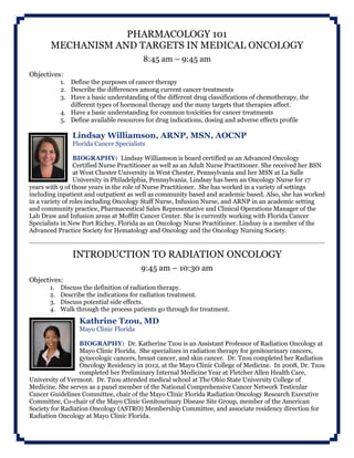 PHARMACOLOGY 101
MECHANISM AND TARGETS IN MEDICAL ONCOLOGY
8:45 am – 9:45 am
Objectives:
1. Define the purposes of cancer therapy
2. Describe the differences among current cancer treatments
3. Have a basic understanding of the different drug classifications of chemotherapy, the
different types of hormonal therapy and the many targets that therapies affect.
4. Have a basic understanding for common toxicities for cancer treatments
5. Define available resources for drug indications, dosing and adverse effects profile
Lindsay Williamson, ARNP, MSN, AOCNP
Florida Cancer Specialists
BIOGRAPHY: Lindsay Williamson is board certified as an Advanced Oncology
Certified Nurse Practitioner as well as an Adult Nurse Practitioner. She received her BSN
at West Chester University in West Chester, Pennsylvania and her MSN at La Salle
University in Philadelphia, Pennsylvania. Lindsay has been an Oncology Nurse for 17
years with 9 of those years in the role of Nurse Practitioner. She has worked in a variety of settings
including inpatient and outpatient as well as community based and academic based. Also, she has worked
in a variety of roles including Oncology Staff Nurse, Infusion Nurse, and ARNP in an academic setting
and community practice, Pharmaceutical Sales Representative and Clinical Operations Manager of the
Lab Draw and Infusion areas at Moffitt Cancer Center. She is currently working with Florida Cancer
Specialists in New Port Richey, Florida as an Oncology Nurse Practitioner. Lindsay is a member of the
Advanced Practice Society for Hematology and Oncology and the Oncology Nursing Society.
INTRODUCTION TO RADIATION ONCOLOGY
9:45 am – 10:30 am
Objectives:
1. Discuss the definition of radiation therapy.
2. Describe the indications for radiation treatment.
3. Discuss potential side effects.
4. Walk through the process patients go through for treatment.
Kathrine Tzou, MD
Mayo Clinic Florida
BIOGRAPHY: Dr. Katherine Tzou is an Assistant Professor of Radiation Oncology at
Mayo Clinic Florida. She specializes in radiation therapy for genitourinary cancers,
gynecologic cancers, breast cancer, and skin cancer. Dr. Tzou completed her Radiation
Oncology Residency in 2012, at the Mayo Clinic College of Medicine. In 2008, Dr. Tzou
completed her Preliminary Internal Medicine Year at Fletcher Allen Health Care,
University of Vermont. Dr. Tzou attended medical school at The Ohio State University College of
Medicine. She serves as a panel member of the National Comprehensive Cancer Network Testicular
Cancer Guidelines Committee, chair of the Mayo Clinic Florida Radiation Oncology Research Executive
Committee, Co-chair of the Mayo Clinic Genitourinary Disease Site Group, member of the American
Society for Radiation Oncology (ASTRO) Membership Committee, and associate residency direction for
Radiation Oncology at Mayo Clinic Florida.
 