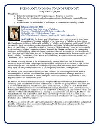 PATHOLOGY AND HOW TO UNDERSTAND IT
11:15 am – 12:30 pm
Objectives:
1. To familiarize the participant with pathology as a discipline in medicine
2. To highlight the role of pathologists in understanding the fundamental concept of human
diseases
3. To demonstrate the contributions of pathologists in cancer care and oncology practice
Shala Masood, MD
Professor and Chair, Department of Pathology
University of Florida College of Medicine – Jacksonville
Medical Director, UF Health Breast Center
Chief of Pathology and Laboratory Medicine, UF Health Jacksonville
BIOGRAPHY: Dr. Shahla Masood is a Persian born physician, who currently holds
the positions of Professor and Chair of the Department of Pathology at University of
Florida College of Medicine – Jacksonville and Chief of Pathology and Laboratory Medicine at UF Health
Jacksonville. She is also the Director of the Cytopathology and Breast Pathology Fellowship Training
Program. In addition, Dr. Masood is the Medical Director of UF Health Breast Center. An internationally
recognized expert in breast cancer diagnosis and prognosis, Dr. Masood has fostered the concept of an
integrated multidisciplinary approach in breast cancer care, research, and education. She is the founder
and Editor-in-Chief of The Breast Journal, the founder and past president of the “International Society of
Breast Pathology,” the Director of the “Annual Multidisciplinary Symposium on Breast Disease”, and
“The Breast Cancer Public Forum”.
Dr. Masood is heavily involved in the study of minimally invasive procedures such as fine needle
aspiration biopsy and ductal lavage in providing diagnostic and prognostic information in high risk and
breast cancer patients. She defined the cytomorphology of high-risk proliferative breast disease in the
early 1990s and has pioneered the concept of cytomorphology as a breast cancer predictor.
Dr. Masood is the author of several textbooks, book chapters, and numerous publications. She is a
frequent speaker at national and international symposiums and consensus meetings. She is also a
member of the board of trustees of several prestigious scientific societies and organizations at local,
regional, national and international levels.
Dr. Masood has received numerous awards and recognition for her scientific work, her contribution to
advancing global breast health education and her efforts to improve the quality of breast health care. She
is the recipient of “The 2010 Breast Health Global Initiative Award,” “Courage to Teach Award” from
National Accreditation Council for Graduate Medical Education, and Florida Times Union “Eve Award,”
to name a few. She has been named as one of the Top Doctors in America, Top Doctors in Cancer and one
of the 20 Top Most Influential Professors in Oncology at an international level. In 2015, Dr. Masood was
honored in Rome, Italy by Susan G. Komen Italia, a partnership between Susan. G. Komen and the
Catholic University in Rome for her widespread contributions to breast cancer advocacy, and initiation of
the Italian “Race for the Cure” in 2000.
Dr. Masood is a patient advocate, a partner in community affairs and an accomplished artist and gourmet
chef. She is the mother of two accomplished physicians, Dr. Ali Kasraeian, urologist, and Dr. Sina
Kasraeian, orthopedic surgeon.
 