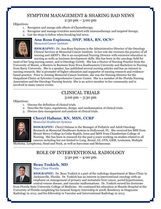 SYMPTOM MANAGEMENT & SHARING BAD NEWS
2:30 pm – 3:00 pm
Objectives:
1. Recognize and mange side effects of Chemotherapy.
2. Recognize and manage toxicities associated with immunotherapy and targeted therapy.
3. List the steps to follow when breaking bad news.
Ana Rosa Espinosa, DNP, MBA, RN, OCN®
Memorial Cancer Institute
BIOGRAPHY: Dr. Ana Rosa Espinosa is the Administrative Director of the Oncology
Clinical Services at Memorial Cancer Institute. In her role she oversees the practice of all
nursing and ARNP’s. She is an exceptional Nursing Director with extensive education in
nursing as wells as business development skills. She has been in the oncology field for
most of her long nursing career, and is Oncology Certify. She has a Doctor of Nursing Practice from the
University of Miami, a Masters in Business from Nova Southeastern University and Bachelors in Nursing
from Barry University. She is a speaker, has published several nursing articles and has an interest in
nursing research. She is promoter of higher education and supporter of nursing research and evidence-
based practice. Prior to Joining Memorial Cancer Institute, she was the Nursing Director for the
Outpatient Clinics at Sylvester Comprehensive Cancer Center. She is a member of the Florida Nursing
Association and the Oncology Nursing Society. She is an active member in her community and is
involved in many cancer events.
CLINICAL TRIALS
3:00 pm – 3:30 pm
Objectives:
1. Discuss the definition of clinical trials.
2. Describe the types, regulations, design, and randomization of clinical trials.
3. Discuss data management and analysis of clinical trials.
Cheryl Habaue, RN, MSN, CCRP
Memorial Healthcare Systems
BIOGRAPHY: Cheryl Habaue is the Manager of Pediatric and Adult Oncology
Research at Memorial Healthcare System in Hollywood, FL. She received her BSN from
Mount Mercy College in Cedar Rapids, Iowa and MSN from Chamberlain College of
Nursing. She has been in research for the past 5 years working on studies related to all
cancers including but not limited to Lung, Breast, GI, GYN, GBM, Leukemia, Multiple
Myeloma, Lymphoma, Head and Neck, as well as Sarcomas and Melanomas.
ROLE OF INTERVENTIONAL RADIOLOGY
3:30 pm – 4:00 pm
Beau Toskich, MD
Mayo Clinic Florida
BIOGRAPHY: Dr. Beau Toskich is a part of the radiology department at Mayo Clinic in
Jacksonville, Florida. Dr. Toskich has an interest in interventional oncology with an
emphasis on management of primary and metastatic liver cancer, portal hypertension,
central venous disease, and vascular malformations. Dr. Toskich earned his doctorate
from Florida State University College of Medicine. He continued his education at Shands Hospital at the
University of Florida completing his General Surgery Internship in 2008, Residency in Diagnostic
Radiology in 2012, and his fellowship in Vascular and Interventional Radiology in 2013.
 