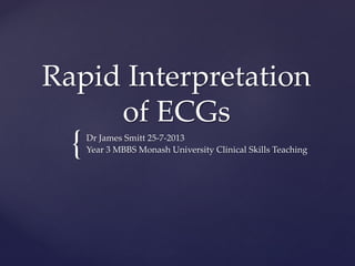 {
Rapid Interpretation
of ECGs
Dr James Smitt 25-7-2013
Year 3 MBBS Monash University Clinical Skills Teaching
 